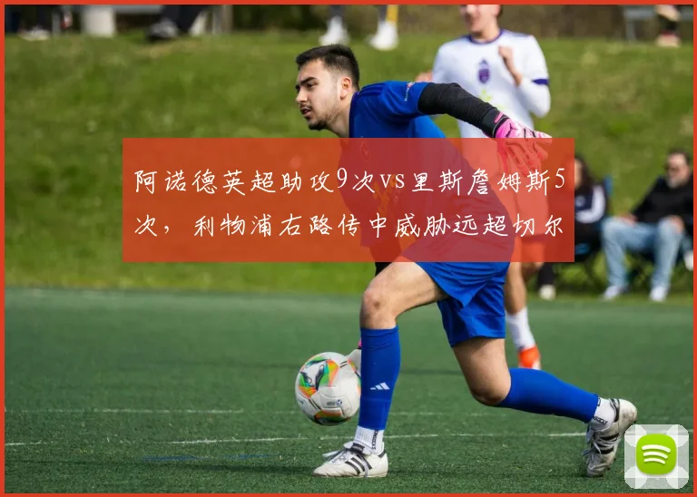 阿诺德英超助攻9次vs里斯詹姆斯5次,利物浦右路传中威胁远超切尔西队长