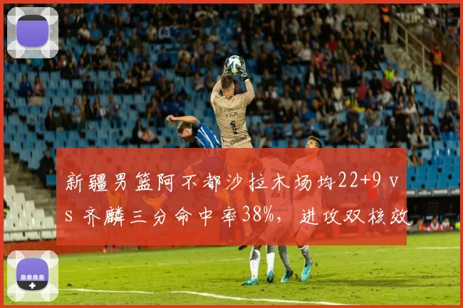 新疆男篮阿不都沙拉木场均22+9 vs 齐麟三分命中率38%,进攻双核效率对比