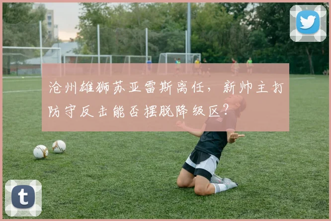沧州雄狮苏亚雷斯离任，新帅主打防守反击能否摆脱降级区？
