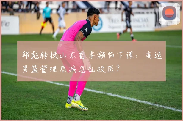 邱彪转投山东首季濒临下课,高速男篮管理层病急乱投医?