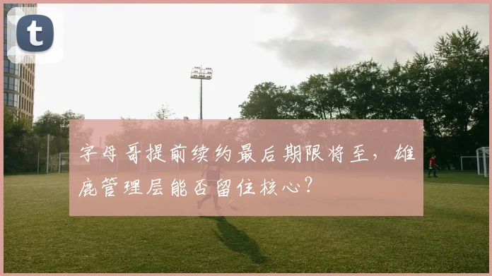 字母哥提前续约最后期限将至，雄鹿管理层能否留住核心？
