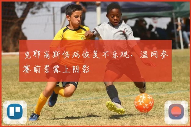 克耶高斯伤病恢复不乐观，温网参赛前景蒙上阴影