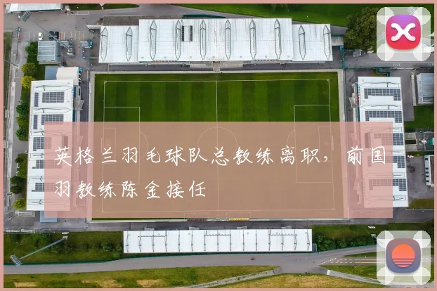 英格兰羽毛球队总教练离职,前国羽教练陈金接任