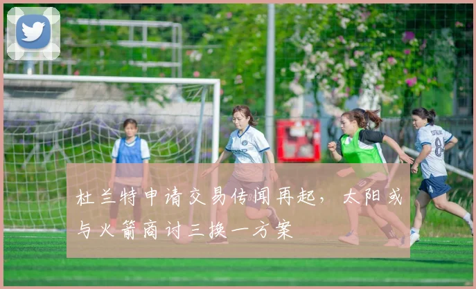 杜兰特申请交易传闻再起，太阳或与火箭商讨三换一方案
