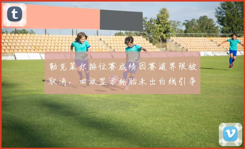 勒克莱尔排位赛成绩因赛道界限被取消,回放显示轮胎未出白线引争议